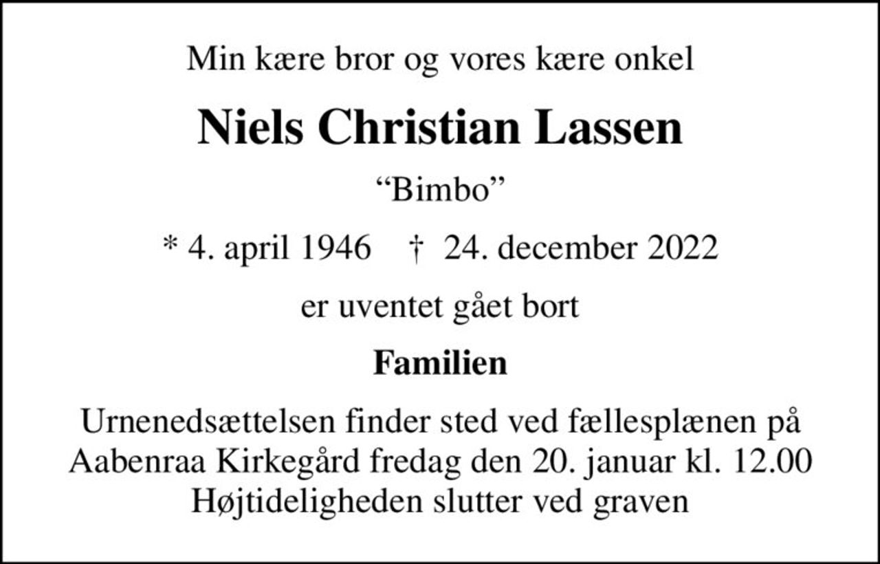 Min kære bror og vores kære onkel
Niels Christian Lassen
Bimbo
* 4. april 1946    ✝ 24. december 2022
er uventet gået bort
Familien
Urnenedsættelsen finder sted ved fællesplænen på Aabenraa Kirkegård fredag den 20. januar kl. 12.00 Højtideligheden slutter ved graven