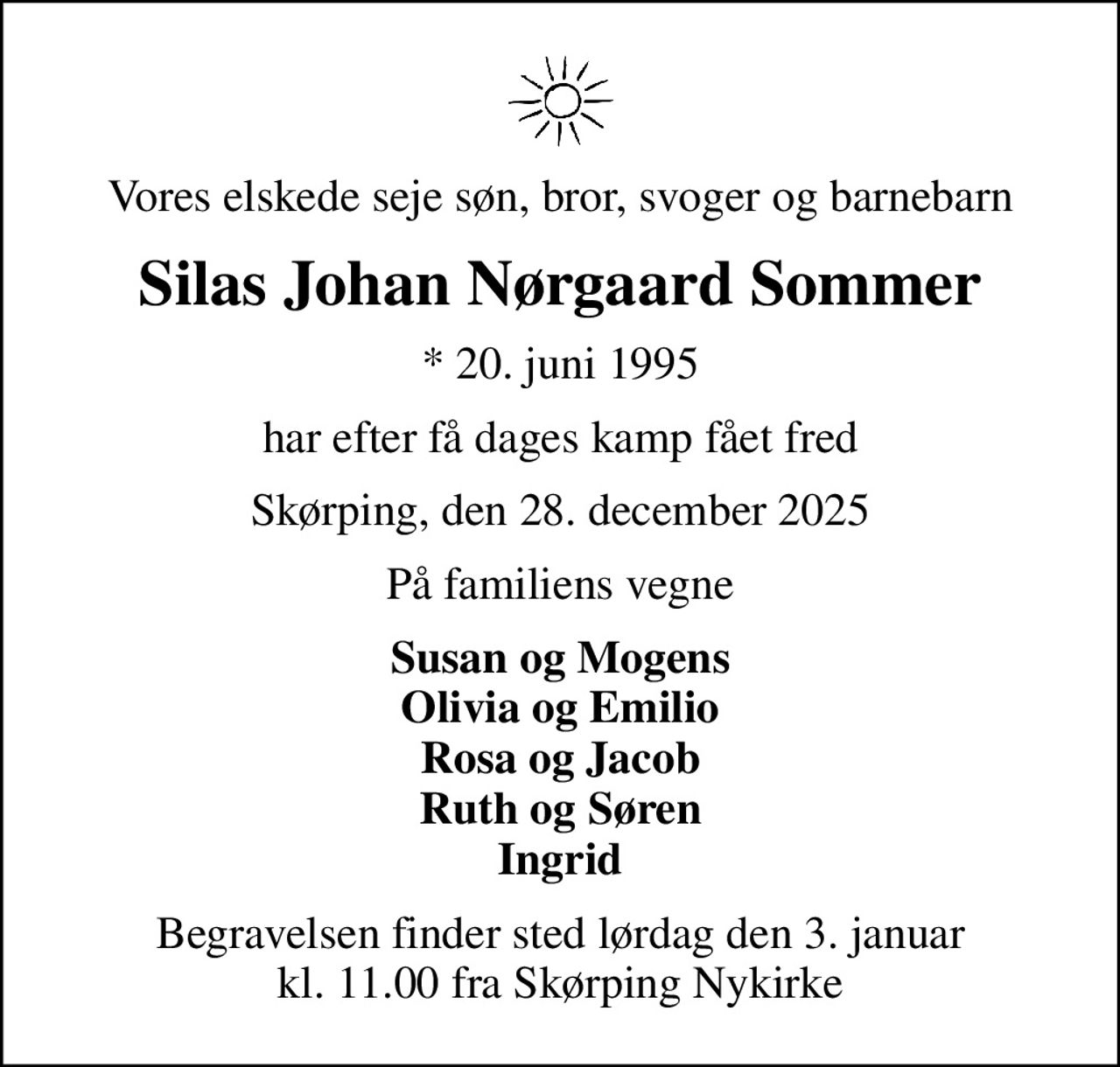 Vores elskede seje søn, bror, svoger og barnebarn
Silas Johan Nørgaard Sommer
* 20. juni 1995
har efter få dages kamp fået fred
Skørping, den 28. december 2025
På familiens vegne
Susan og Mogens Olivia og Emilio Rosa og Jacob Ruth og Søren Ingrid
Begravelsen har fundet sted