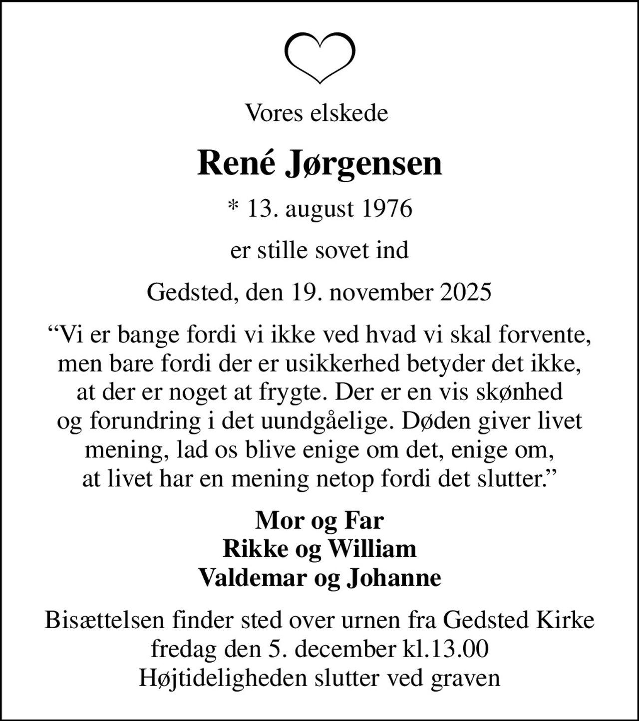 Vores elskede 
René Jørgensen
* 13. august 1976
er stille sovet ind
Gedsted, den 19. november 2025
Vi er bange fordi vi ikke ved hvad vi skal forvente, men bare fordi der er usikkerhed betyder det ikke, at der er noget at frygte. Der er en vis skønhed og forundring i det uundgåelige. Døden giver livet mening, lad os blive enige om det, enige om, at livet har en mening netop fordi det slutter.
Mor og Far Rikke og William Valdemar og Johanne
Bisættelsen finder sted over urnen fra Gedsted Kirke fredag den 5. december kl.13.00 Højtideligheden slutter ved graven