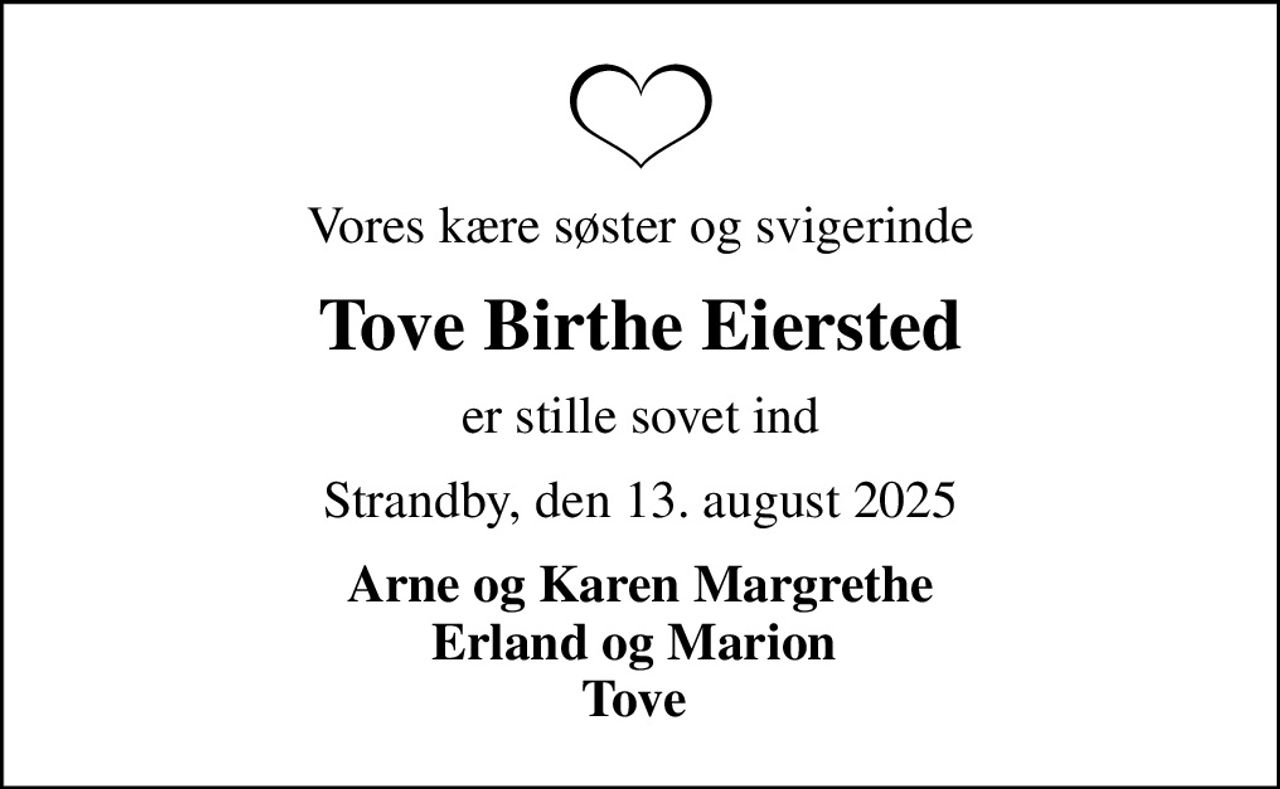 Vores kære søster og svigerinde
Tove Birthe Eiersted
er stille sovet ind
Strandby, den 13. august 2025
Arne og Karen Margrethe Erland og Marion  Tove