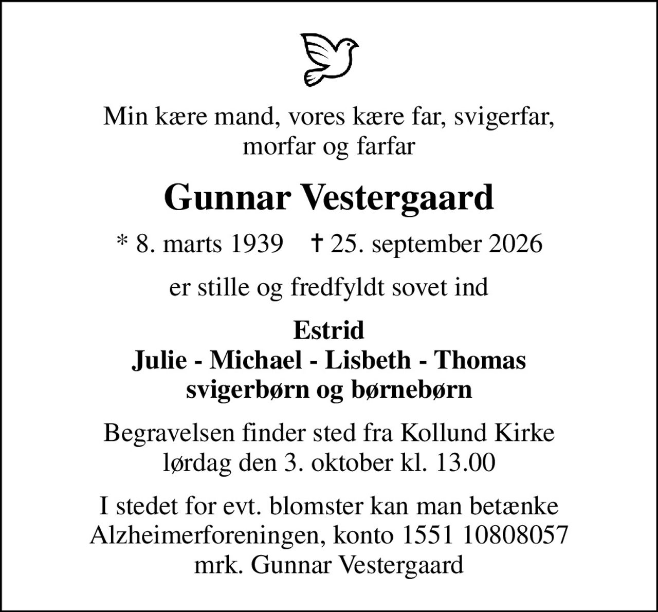 Min kære mand, vores kære far, svigerfar, morfar og farfar
Gunnar Vestergaard
* 8. marts 1939    ✝ 25. september 2026
er stille og fredfyldt sovet ind
Estrid Julie - Michael - Lisbeth - Thomas svigerbørn og børnebørn
Begravelsen finder sted fra Kollund Kirke  lørdag den 3. oktober kl. 13.00 
I stedet for evt. blomster kan man betænke Alzheimerforeningen, konto 1551 10808057 mrk. Gunnar Vestergaard
I stedet for evt. blomster kan man betænke
					Alzheimerforeningen via mindesiden på afdøde.dk
