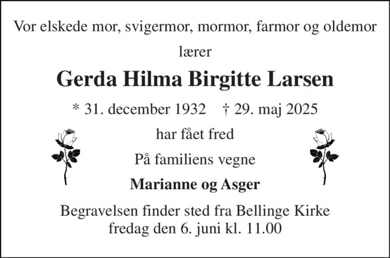 Vor elskede mor, svigermor, mormor, farmor og oldemor 
lærer 
Gerda Hilma Birgitte Larsen 
*​ 31. december 1932​    †​ 29. maj 2025 
har fået fred 
På familiens vegne 
Marianne og Asger 
Begravelsen​ finder sted fra Bellinge Kirke​ fredag den 6. juni​ kl. 11.00