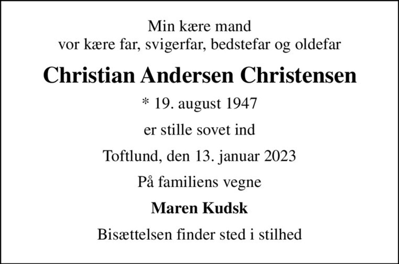 Min kære mand vor kære far, svigerfar, bedstefar og oldefar
Christian Andersen Christensen
* 19. august 1947
er stille sovet ind
Toftlund, den 13. januar 2023
På familiens vegne
Maren Kudsk
Bisættelsen finder sted i stilhed
