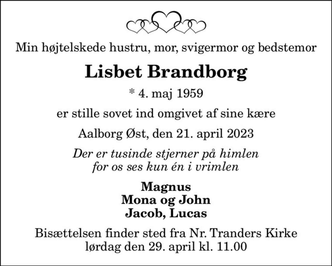 Min højtelskede hustru, mor, svigermor og bedstemor
Lisbet Brandborg
* 4. maj 1959
er stille sovet ind omgivet af sine kære
Aalborg Øst, den 21. april 2023
Der er tusinde stjerner på himlen for os ses kun én i vrimlen
Magnus Mona og John Jacob, Lucas
Bisættelsen finder sted fra Nr. Tranders Kirke  lørdag den 29. april kl. 11.00