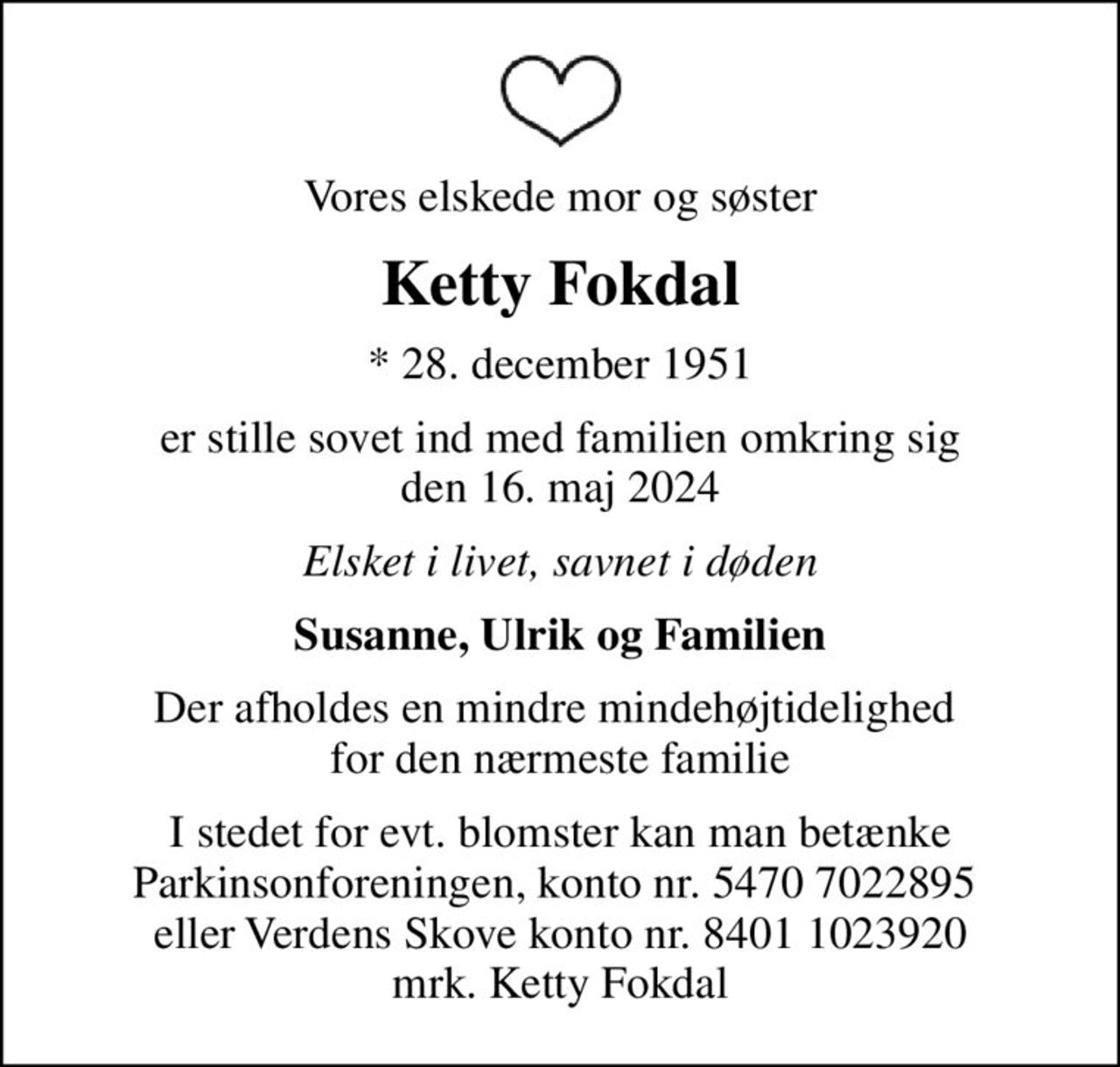 Vores elskede mor og søster
Ketty Fokdal
* 28. december 1951
er stille sovet ind med familien omkring sig den 16. maj 2024
Elsket i livet, savnet i døden
Susanne, Ulrik og Familien
Der afholdes en mindre mindehøjtidelighed  for den nærmeste familie
I stedet for evt. blomster kan man betænke
					Parkinsonforeningen kontonr.54707022895mrk. Ketty
					Fokdal
I stedet for evt. blomster kan man betænke Parkinsonforeningen, konto nr. 5470 7022895  eller Verdens Skove konto nr. 8401 1023920 mrk. Ketty Fokdal