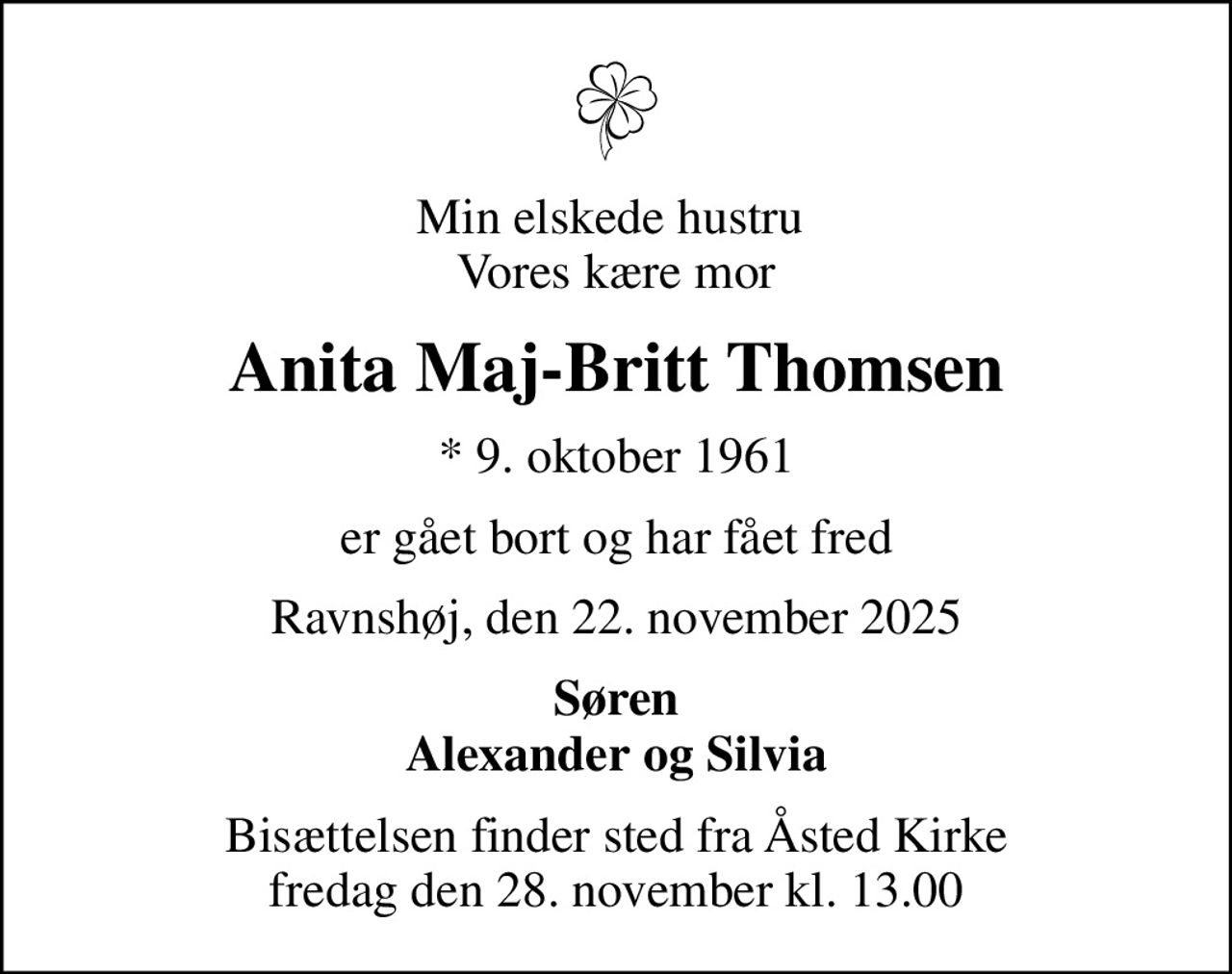 Min elskede hustru  Vores kære mor
Anita Maj-Britt Thomsen
* 9. oktober 1961
er gået bort og har fået fred
Ravnshøj, den 22. november 2025
Søren Alexander og Silvia
Bisættelsen finder sted fra Åsted Kirke  fredag den 28. november kl. 13.00