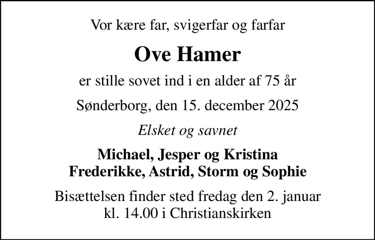Vor kære far, svigerfar og farfar
Ove Hamer
er stille sovet ind i en alder af 75 år
Sønderborg, den 15. december 2025
Elsket og savnet
Michael, Jesper og Kristina Frederikke, Astrid, Storm og Sophie
Bisættelsen finder sted fredag den 2. januar kl. 14.00 i Christianskirken