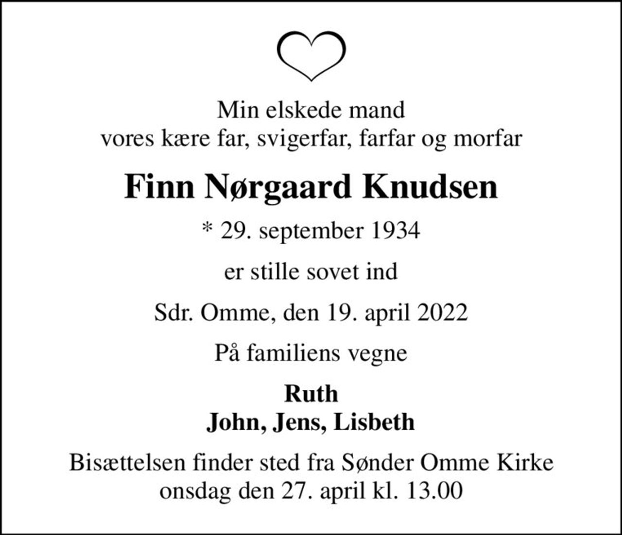 Min elskede mand vores kære far, svigerfar, farfar og morfar
Finn Nørgaard Knudsen
* 29. september 1934
er stille sovet ind
Sdr. Omme, den 19. april 2022
På familiens vegne
Ruth John, Jens, Lisbeth
Bisættelsen finder sted fra Sønder Omme Kirke  onsdag den 27. april kl. 13.00