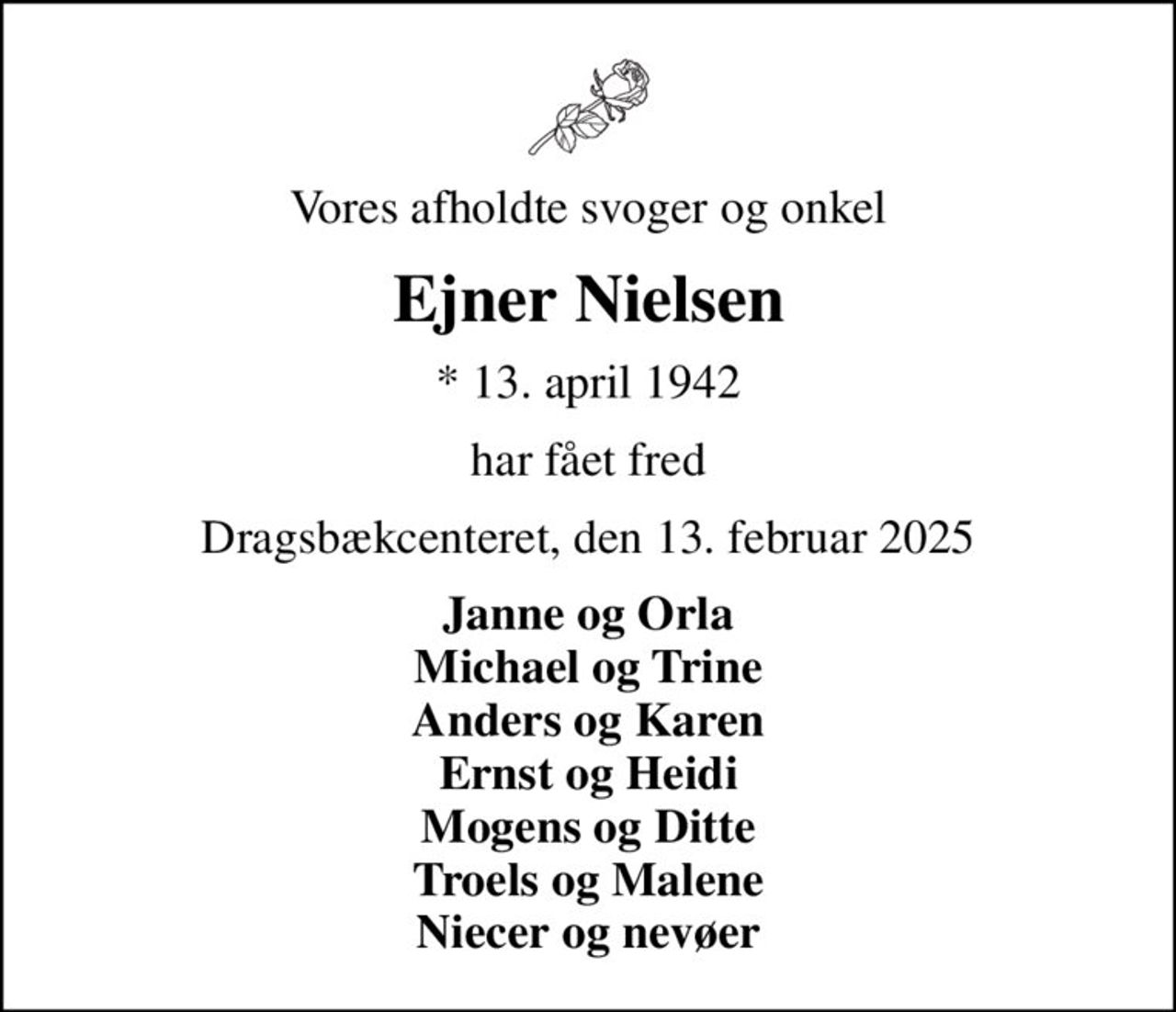 Vores afholdte svoger og onkel
Ejner Nielsen
* 13. april 1942
har fået fred
Dragsbækcenteret, den 13. februar 2025
Janne og Orla Michael og Trine Anders og Karen Ernst og Heidi Mogens og Ditte Troels og Malene Niecer og nevøer