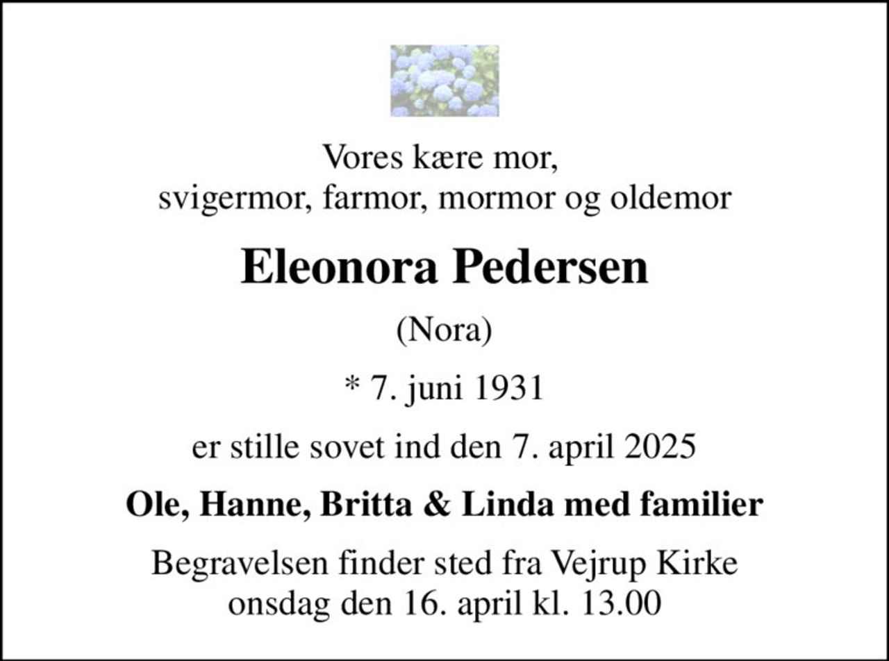 Vores kære mor,  svigermor, farmor, mormor og oldemor
Eleonora Pedersen
(Nora)
* 7. juni 1931
er stille sovet ind den 7. april 2025
Ole, Hanne, Britta & Linda med familier
Begravelsen finder sted fra Vejrup Kirke  onsdag den 16. april kl. 13.00