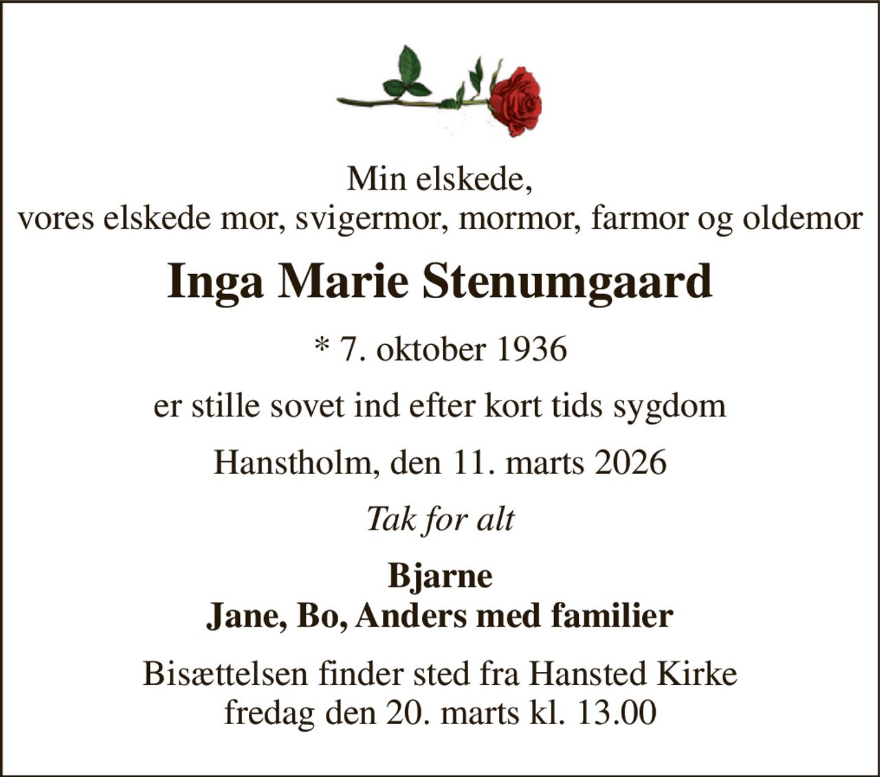 Min elskede, vores elskede mor, svigermor, mormor, farmor og oldemor 
Inga Marie Stenumgaard 
* 7. oktober 1936 
er stille sovet ind efter kort tids sygdom 
Hanstholm, den 11. marts 2026 
Tak for alt 
Bjarne Jane, Bo, Anders med familier 
Bisættelsen finder sted fra Hansted Kirke fredag den 20. marts kl. 13.00