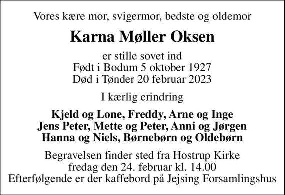 Vores kære mor, svigermor, bedste og oldemor
Karna Møller Oksen
er stille sovet ind Født i Bodum 5 oktober 1927 Død i Tønder 20 februar 2023
I kærlig erindring
Kjeld og Lone, Freddy, Arne og Inge Jens Peter, Mette og Peter, Anni og Jørgen Hanna og Niels, Børnebørn og Oldebørn
Begravelsen finder sted fra Hostrup Kirke  fredag den 24. februar kl. 14.00  Efterfølgende er der kaffebord på Jejsing Forsamlingshus