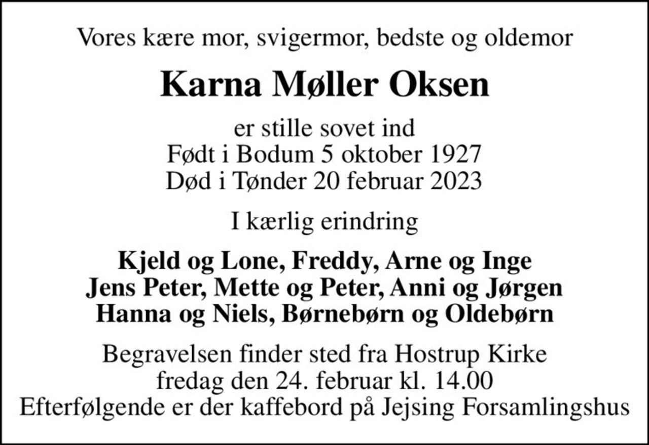 Vores kære mor, svigermor, bedste og oldemor
Karna Møller Oksen
er stille sovet ind Født i Bodum 5 oktober 1927 Død i Tønder 20 februar 2023
I kærlig erindring
Kjeld og Lone, Freddy, Arne og Inge Jens Peter, Mette og Peter, Anni og Jørgen Hanna og Niels, Børnebørn og Oldebørn
Begravelsen finder sted fra Hostrup Kirke  fredag den 24. februar kl. 14.00  Efterfølgende er der kaffebord på Jejsing Forsamlingshus
