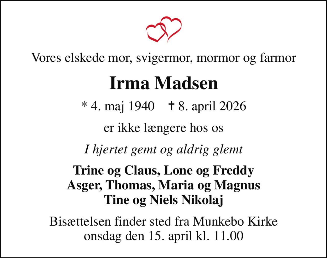 Vores elskede mor, svigermor, mormor og farmor
Irma Madsen
* 4. maj 1940    ✝ 8. april 2026
er ikke længere hos os
I hjertet gemt og aldrig glemt
Trine og Claus, Lone og Freddy Asger, Thomas, Maria og Magnus Tine og Niels Nikolaj
Bisættelsen finder sted fra Munkebo Kirke  onsdag den 15. april kl. 11.00