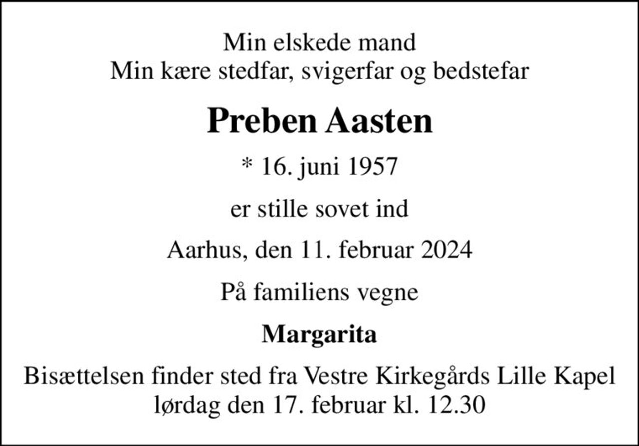 Min elskede mand Min kære stedfar, svigerfar og bedstefar
Preben Aasten
* 16. juni 1957
er stille sovet ind
Aarhus, den 11. februar 2024
På familiens vegne
Margarita
Bisættelsen finder sted fra Vestre Kirkegårds Lille Kapel  lørdag den 17. februar kl. 12.30