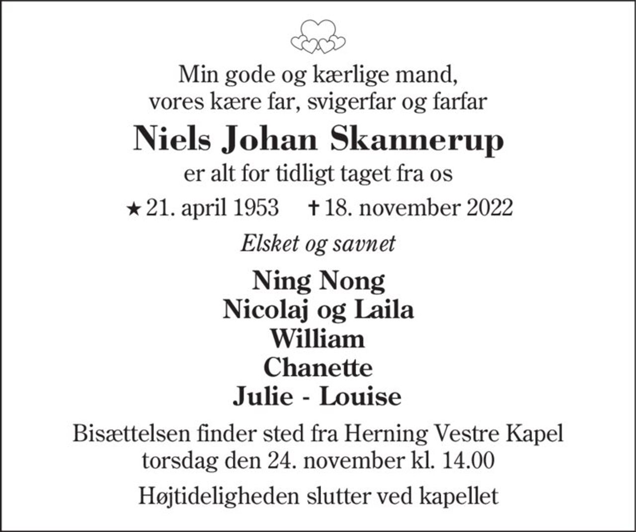 Min gode og kærlige mand, vores kære far, svigerfar og farfar
Niels Johan Skannerup
er alt for tidligt taget fra os
* 21. april 1953    ✝ 18. november 2022
Elsket og savnet
Ning Nong Nicolaj og Laila William Chanette Julie - Louise
Bisættelsen finder sted fra Herning Vestre Kapel  torsdag den 24. november kl. 14.00  Højtideligheden slutter ved kapellet