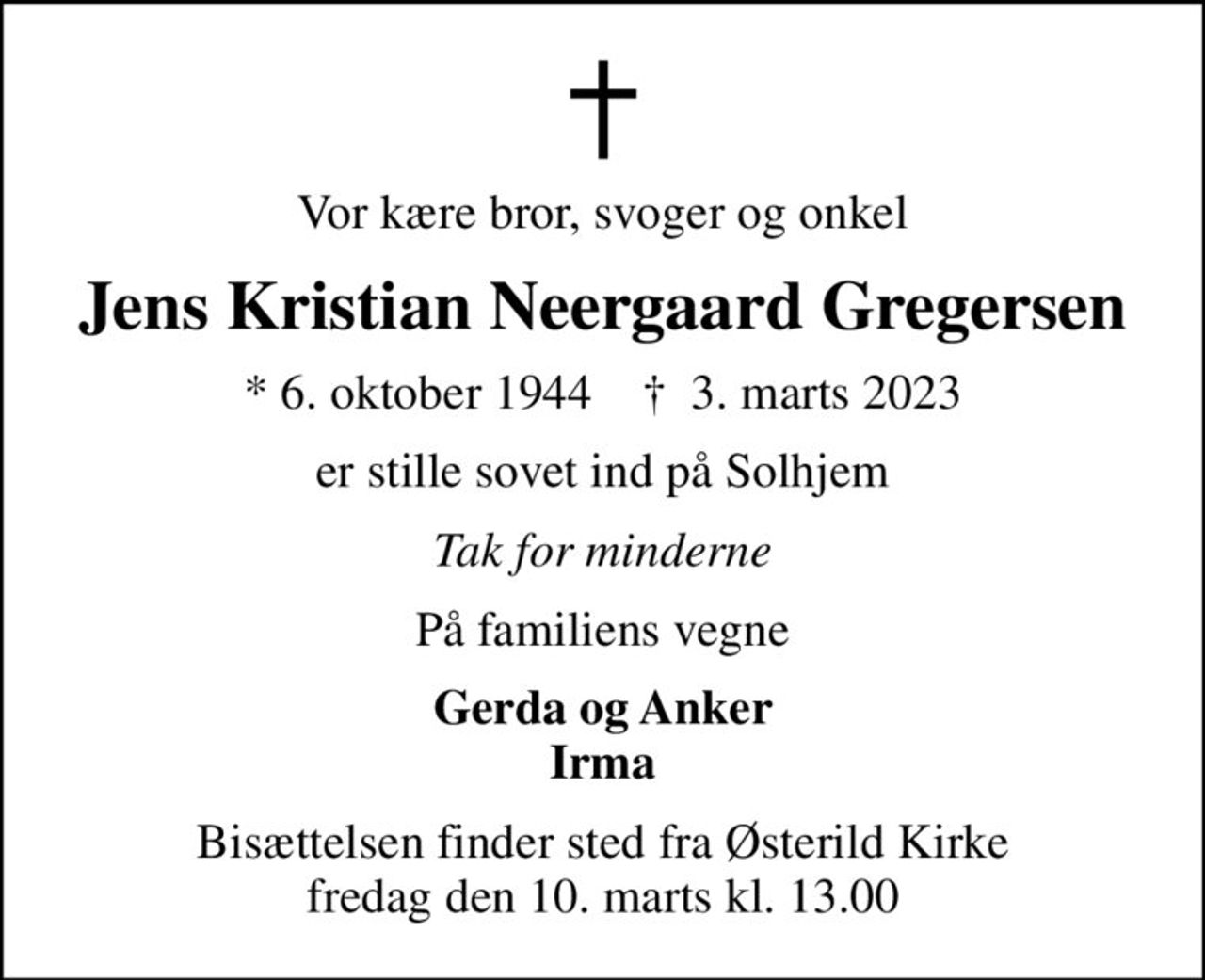 Vor kære bror, svoger og onkel
Jens Kristian Neergaard Gregersen
* 6. oktober 1944    ✝ 3. marts 2023
er stille sovet ind på Solhjem
Tak for minderne
På familiens vegne
Gerda og Anker Irma
Bisættelsen finder sted fra Østerild Kirke  fredag den 10. marts kl. 13.00