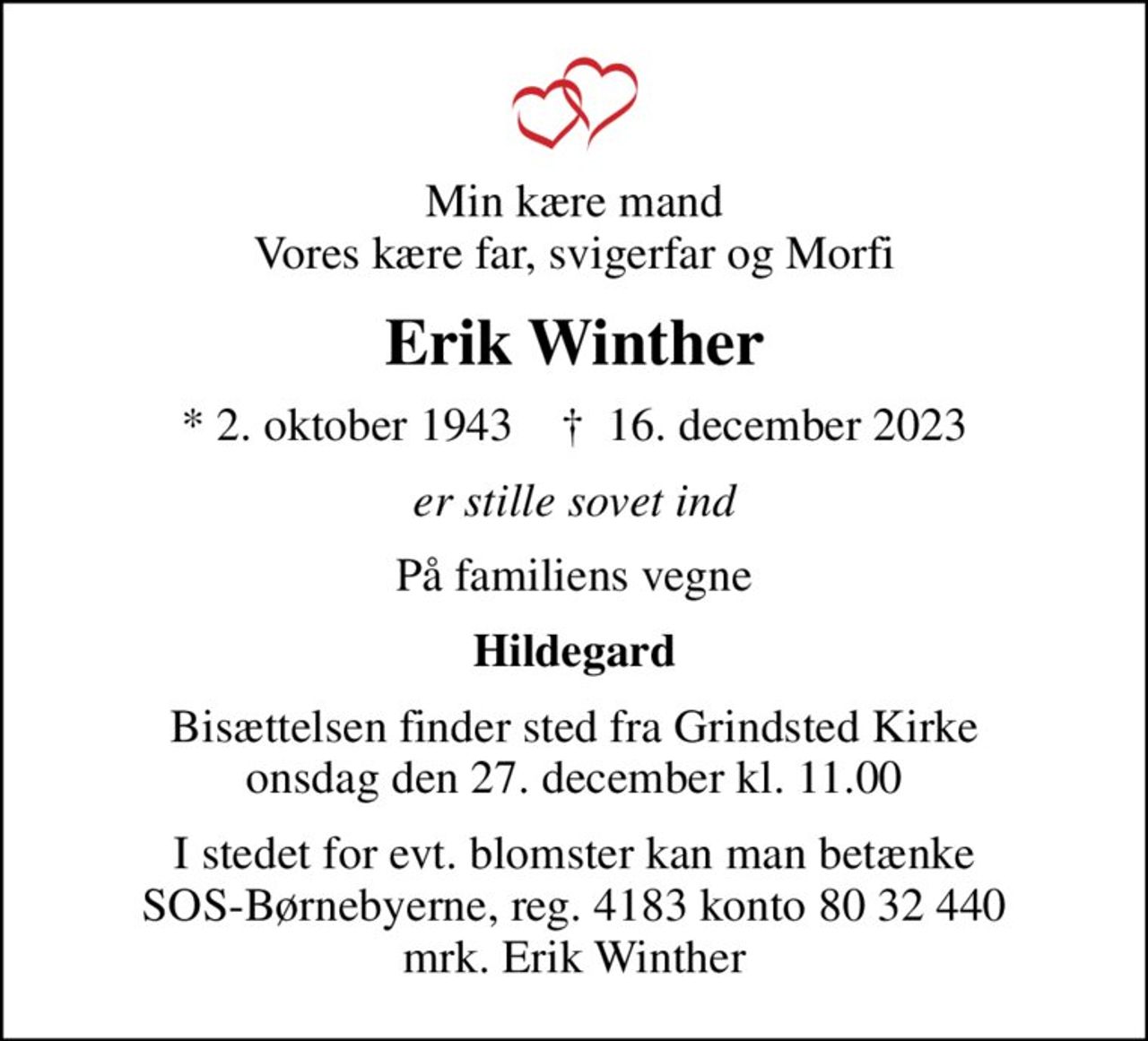 Min kære mand Vores kære far, svigerfar og Morfi
Erik Winther
* 2. oktober 1943    ✝ 16. december 2023
er stille sovet ind
På familiens vegne
Hildegard
Bisættelsen finder sted fra Grindsted Kirke  onsdag den 27. december kl. 11.00 
I stedet for evt. blomster kan man betænke
					SOS-Børnebyerne reg.4183konto8032440mrk. Erik
					Winther
