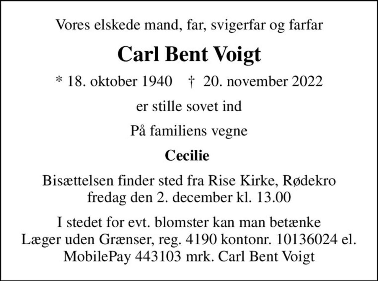 Vores elskede mand, far, svigerfar og farfar
Carl Bent Voigt
* 18. oktober 1940    ✝ 20. november 2022
er stille sovet ind
På familiens vegne
Cecilie 
Bisættelsen finder sted fra Rise Kirke, Rødekro  fredag den 2. december kl. 13.00 
I stedet for evt. blomster kan man betænke Læger uden Grænser, reg. 4190 kontonr. 10136024 el. MobilePay 443103 mrk. Carl Bent Voigt
I stedet for evt. blomster kan man betænke
					Læger uden Grænser reg.4190kontonr.10136024mrk. Carl
					Bent Voigt