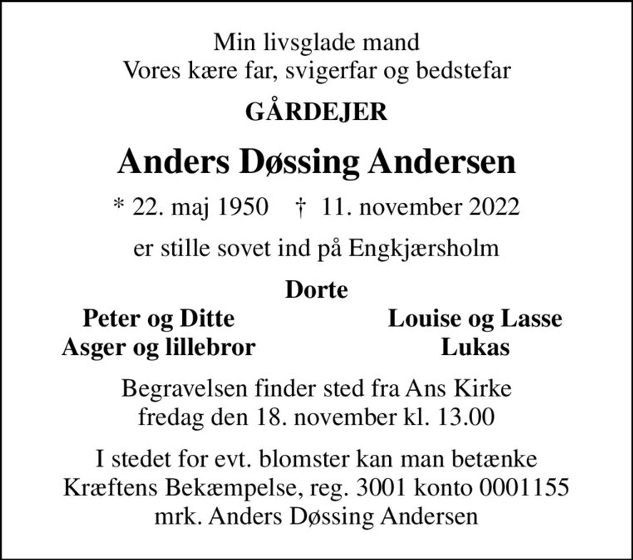 Min livsglade mand Vores kære far, svigerfar og bedstefar
GÅRDEJER
Anders Døssing Andersen
* 22. maj 1950    ✝ 11. november 2022
er stille sovet ind på Engkjærsholm
Dorte
Peter og Ditte
Louise og Lasse
Asger og lillebror
Lukas
Begravelsen finder sted fra Ans Kirke  fredag den 18. november kl. 13.00 
I stedet for evt. blomster kan man betænke
					Kræftens Bekæmpelse reg.3001konto0001155mrk. Anders
					Døssing Andersen