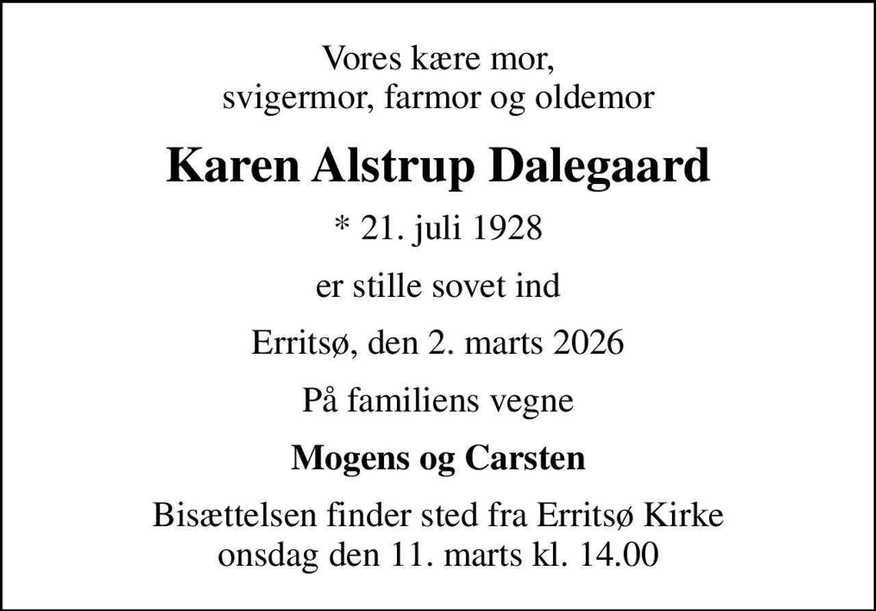 Vores kære mor, svigermor, farmor og oldemor
Karen Alstrup Dalegaard
* 21. juli 1928
er stille sovet ind
Erritsø, den 2. marts 2026
På familiens vegne
Mogens og Carsten
Bisættelsen finder sted fra Erritsø Kirke  onsdag den 11. marts kl. 14.00