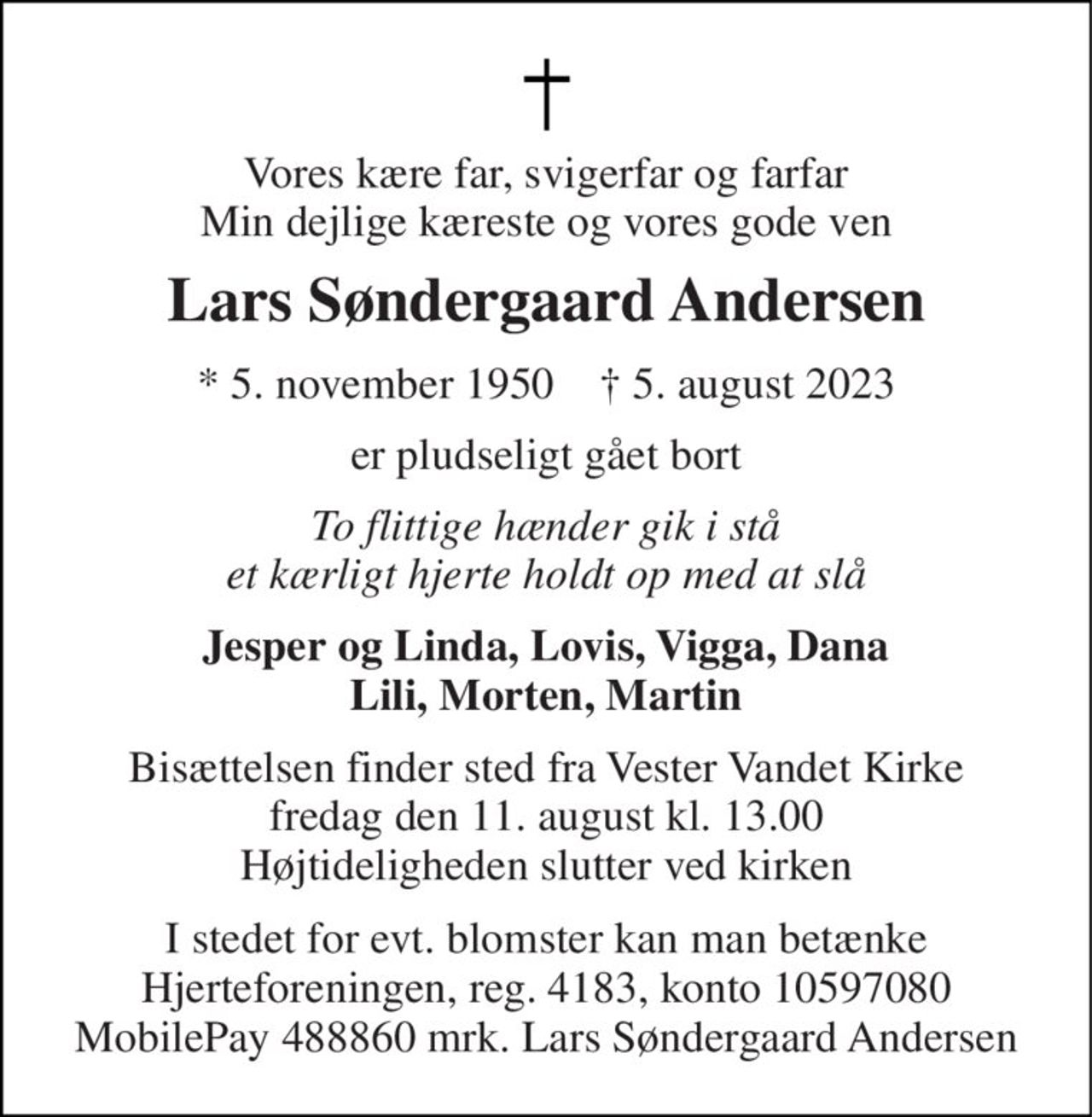 Vores kære far, svigerfar og farfar Min dejlige kæreste og vores gode ven 
Lars Søndergaard Andersen 
* 5. november 1950    † 5. august 2023 
er pludseligt gået bort 
To flittige hænder gik i stå et kærligt hjerte holdt op med at slå 
Jesper og Linda, Lovis, Vigga, Dana Lili, Morten, Martin 
Bisættelsen finder sted fra Vester Vandet Kirke fredag den 11. august kl. 13.00 Højtideligheden slutter ved kirken 
I stedet for evt. blomster kan man betænke Hjerteforeningen, reg. 4183, konto 10597080 MobilePay 488860 mrk. Lars Søndergaard Andersen