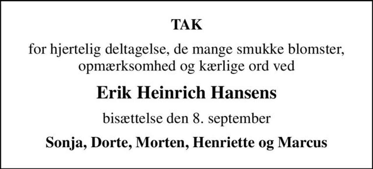 TAK
for hjertelig deltagelse, de mange smukke blomster, opmærksomhed og kærlige ord ved
Erik Heinrich Hansens
bisættelse den 8. september
Sonja, Dorte, Morten, Henriette og Marcus