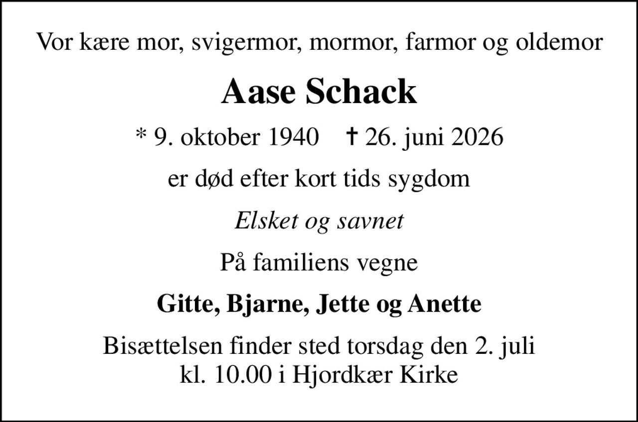 Vor kære mor, svigermor, mormor, farmor og oldemor
Aase Schack
* 9. oktober 1940    ✝ 26. juni 2026
er død efter kort tids sygdom
Elsket og savnet
På familiens vegne
Gitte, Bjarne, Jette og Anette
Bisættelsen finder sted torsdag den 2. juli kl. 10.00 i Hjordkær Kirke