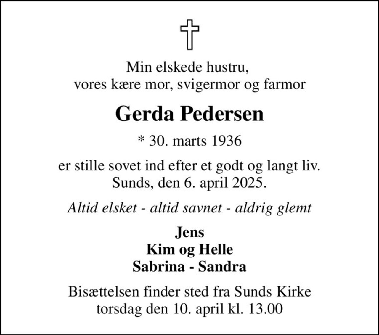 Min elskede hustru,  vores kære mor, svigermor og farmor
Gerda Pedersen
* 30. marts 1936
er stille sovet ind efter et godt og langt liv. Sunds, den 6. april 2025.
Altid elsket - altid savnet - aldrig glemt
Jens Kim og Helle Sabrina - Sandra
Bisættelsen finder sted fra Sunds Kirke  torsdag den 10. april kl. 13.00