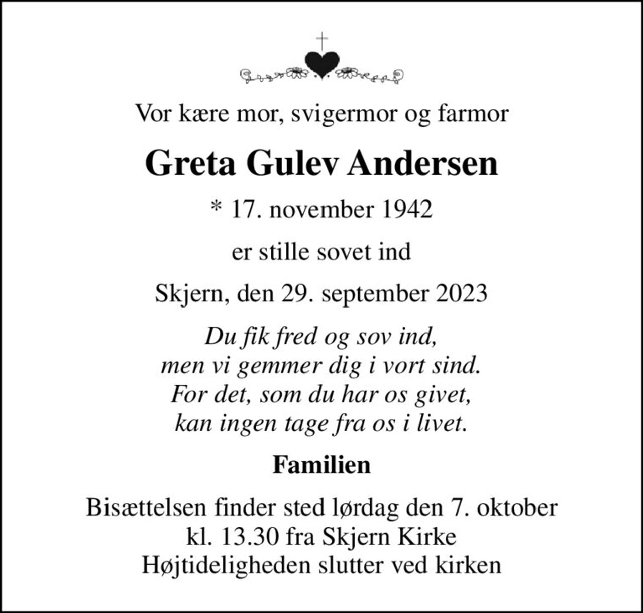 Vor kære mor, svigermor og farmor
Greta Gulev Andersen
* 17. november 1942
er stille sovet ind
Skjern, den 29. september 2023
Du fik fred og sov ind, men vi gemmer dig i vort sind. For det, som du har os givet, kan ingen tage fra os i livet.
Familien
Bisættelsen finder sted lørdag den 7. oktober kl. 13.30 fra Skjern Kirke Højtideligheden slutter ved kirken