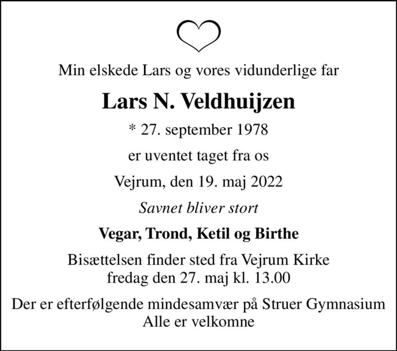 Min elskede Lars og vores vidunderlige far
Lars N. Veldhuijzen
* 27. september 1978
er uventet taget fra os
Vejrum, den 19. maj 2022
Savnet bliver stort
Vegar, Trond, Ketil og Birthe
Bisættelsen finder sted fra Vejrum Kirke  fredag den 27. maj kl. 13.00 
Der er efterfølgende mindesamvær på Struer Gymnasium Alle er velkomne