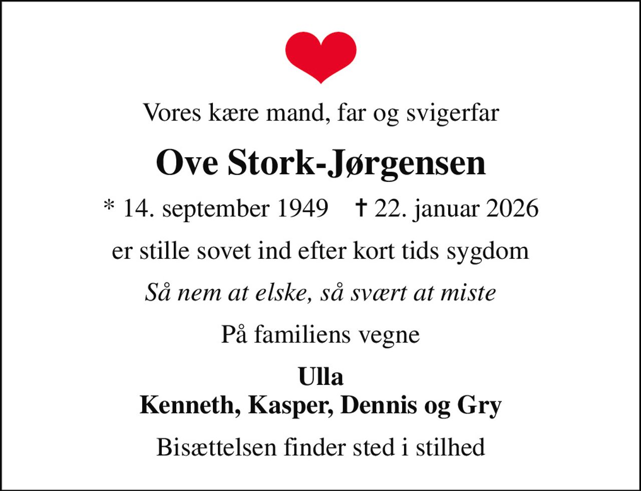 Vores kære mand, far og svigerfar
Ove Stork-Jørgensen
* 14. september 1949    ✝ 22. januar 2026
er stille sovet ind efter kort tids sygdom
Så nem at elske, så svært at miste
På familiens vegne
Ulla Kenneth, Kasper, Dennis og Gry
Bisættelsen finder sted i stilhed