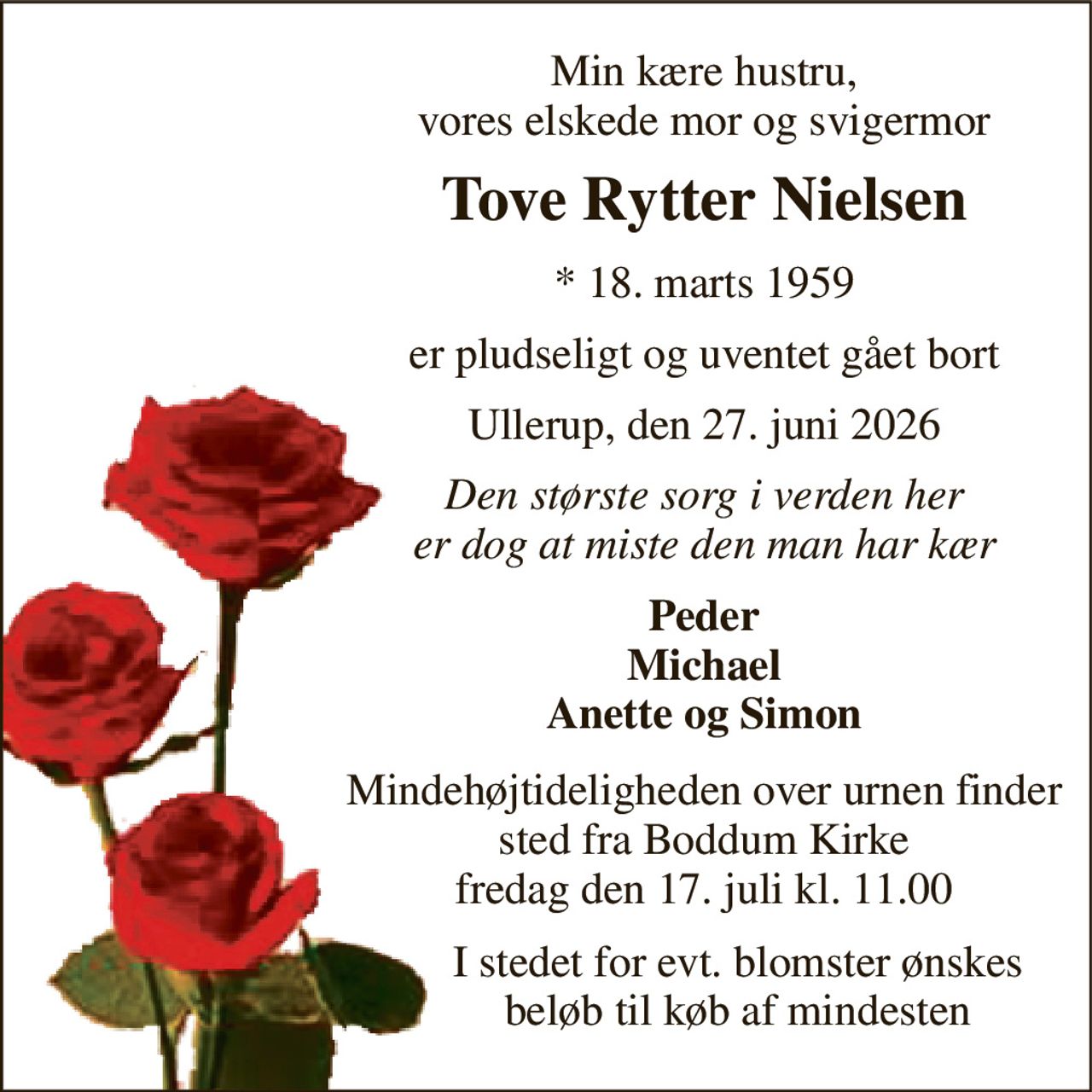 Min kære hustru, vores elskede mor og svigermor 
Tove Rytter Nielsen 
*​ 18. marts 1959 
er pludseligt og uventet gået bort 
Ullerup, den 27. juni 2026 
Den største sorg i verden her er dog at miste den man har kær 
Peder Michael Anette og Simon 
Mindehøjtideligheden over urnen finder sted fra Boddum Kirke fredag den 17. juli kl. 11.00 
I stedet for evt. blomster ønskes beløb til køb af mindesten