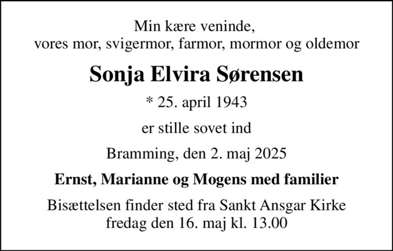 Min kære veninde,  vores mor, svigermor, farmor, mormor og oldemor
Sonja Elvira Sørensen
* 25. april 1943
er stille sovet ind
Bramming, den 2. maj 2025
Ernst, Marianne og Mogens med familier
Bisættelsen finder sted fra Sankt Ansgar Kirke  fredag den 16. maj kl. 13.00