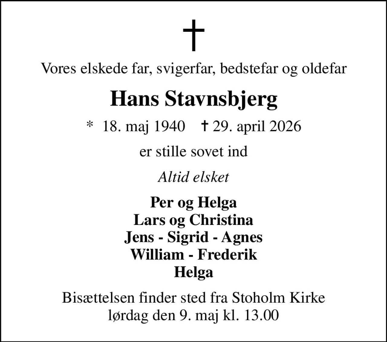 Vores elskede far, svigerfar, bedstefar og oldefar
Hans Stavnsbjerg
*  18. maj 1940    ✝ 29. april 2026
er stille sovet ind
Altid elsket
Per og Helga Lars og Christina Jens - Sigrid - Agnes William - Frederik Helga
Bisættelsen finder sted fra Stoholm Kirke  lørdag den 9. maj kl. 13.00