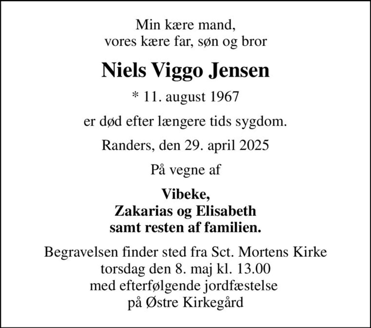 Min kære mand, vores kære far, søn og bror
Niels Viggo Jensen
* 11. august 1967
er død efter længere tids sygdom.
Randers, den 29. april 2025
På vegne af
Vibeke, Zakarias og Elisabeth samt resten af familien.
Begravelsen finder sted fra Sct. Mortens Kirke  torsdag den 8. maj kl. 13.00  med efterfølgende jordfæstelse  på Østre Kirkegård