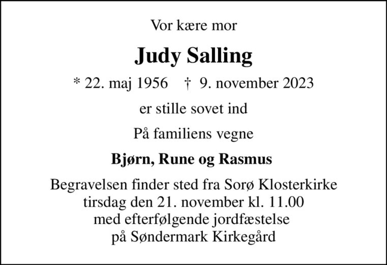 Vor kære mor
Judy Salling
* 22. maj 1956    ✝ 9. november 2023
er stille sovet ind
På familiens vegne
Bjørn, Rune og Rasmus 
Begravelsen finder sted fra Sorø Klosterkirke  tirsdag den 21. november kl. 11.00  med efterfølgende jordfæstelse  på Søndermark Kirkegård