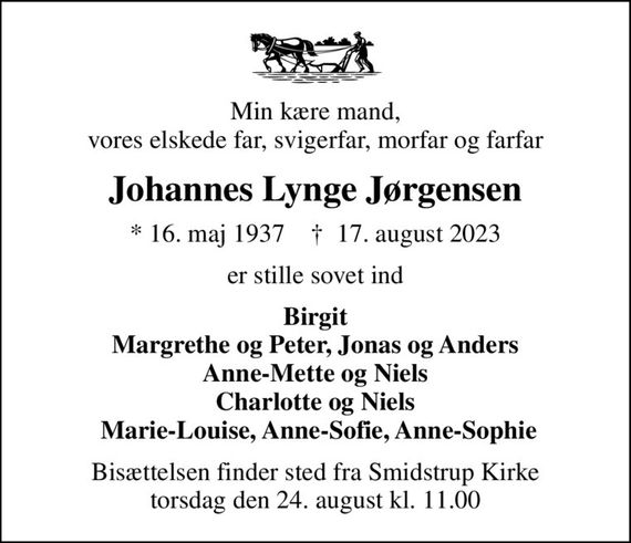 Min kære mand, vores elskede far, svigerfar, morfar og farfar
Johannes Lynge Jørgensen
* 16. maj 1937    &#x271d; 17. august 2023
er stille sovet ind
Birgit Margrethe og Peter, Jonas og Anders Anne-Mette og Niels Charlotte og Niels  Marie-Louise, Anne-Sofie, Anne-Sophie
Bisættelsen finder sted fra Smidstrup Kirke  torsdag den 24. august kl. 11.00