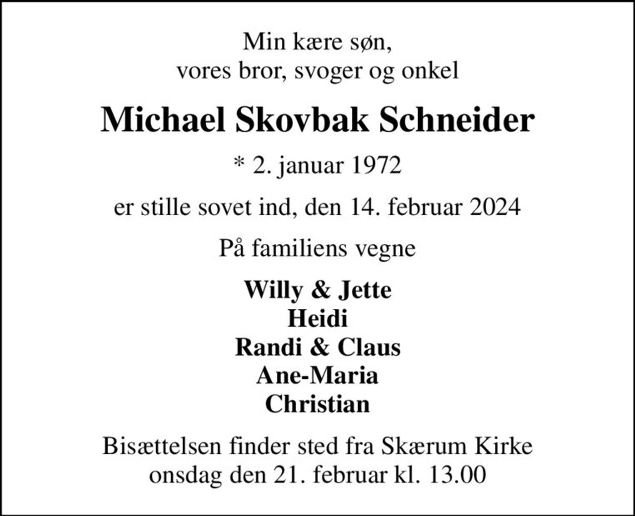 Min kære søn, vores bror, svoger og onkel
Michael Skovbak Schneider
* 2. januar 1972
er stille sovet ind, den 14. februar 2024
På familiens vegne
Willy & Jette Heidi Randi & Claus Ane-Maria Christian
Bisættelsen finder sted fra Skærum Kirke  onsdag den 21. februar kl. 13.00
