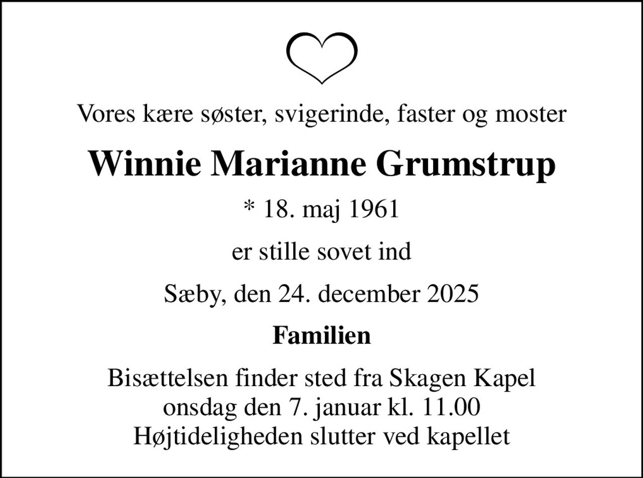 Vores kære søster, svigerinde, faster og moster
Winnie Marianne Grumstrup
* 18. maj 1961
er stille sovet ind
Sæby, den 24. december 2025
Familien
Bisættelsen finder sted fra Skagen Kapel  onsdag den 7. januar kl. 11.00  Højtideligheden slutter ved kapellet