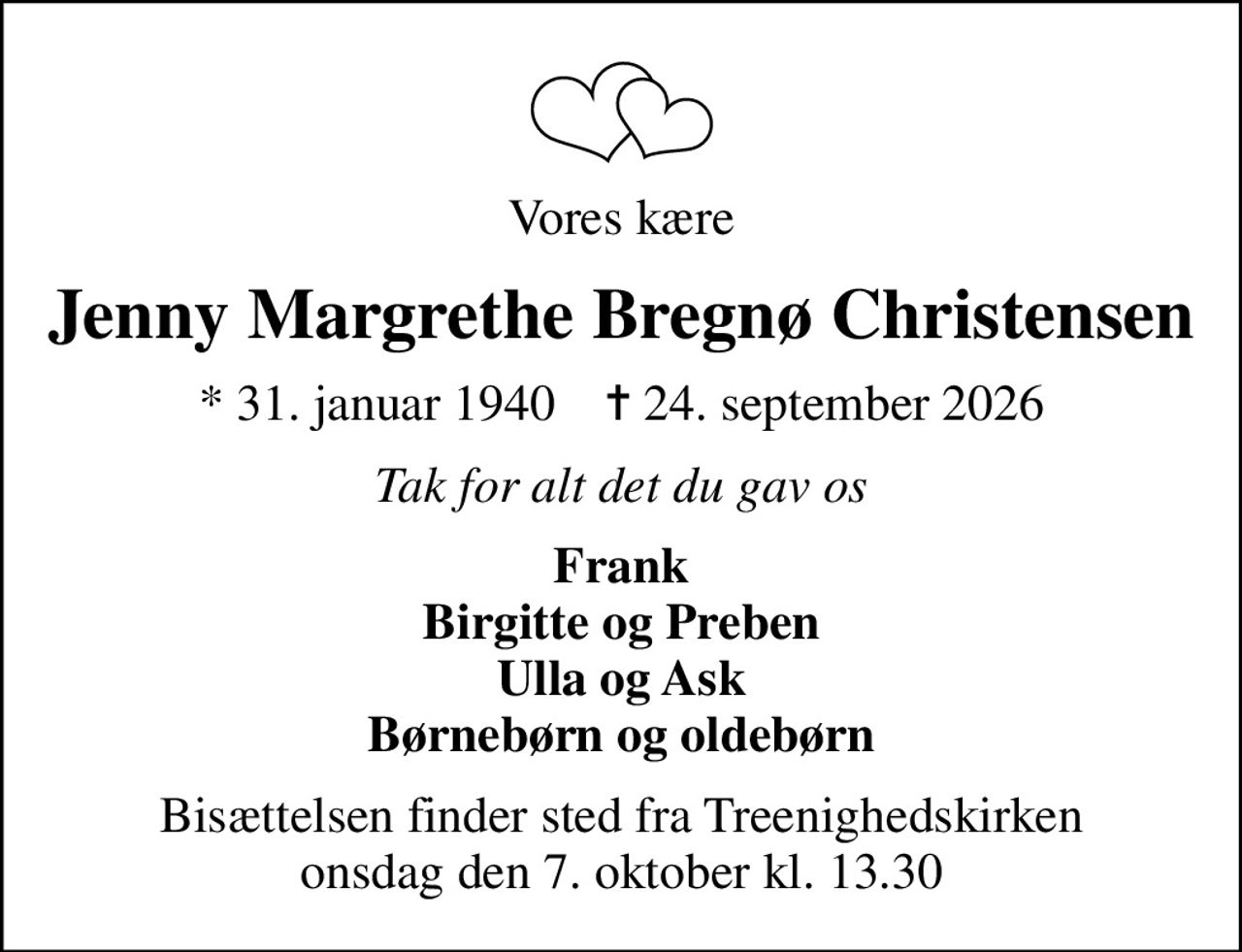 Vores kære
Jenny Margrethe Bregnø Christensen
* 31. januar 1940    ✝ 24. september 2026
Tak for alt det du gav os
Frank Birgitte og Preben Ulla og Ask Børnebørn og oldebørn
Bisættelsen finder sted fra Treenighedskirken  onsdag den 7. oktober kl. 13.30