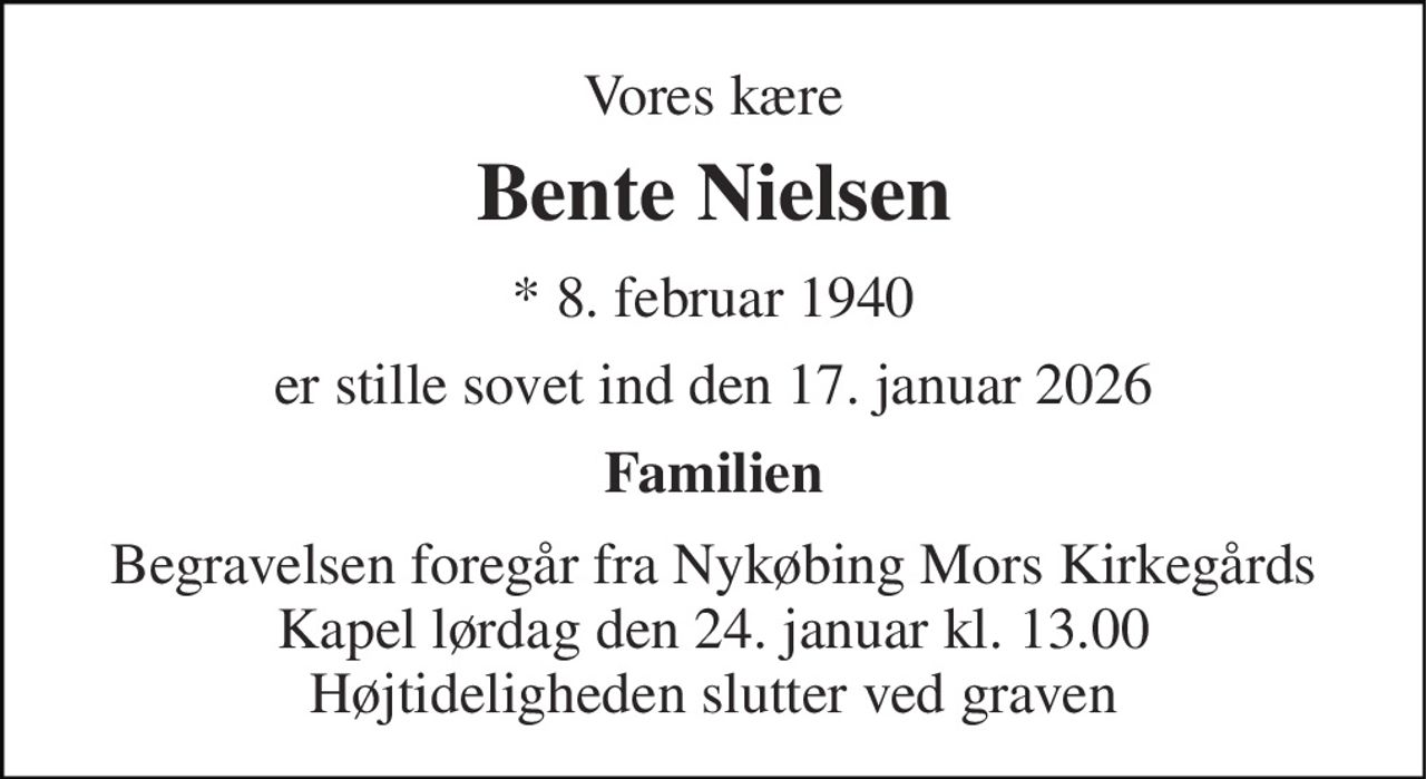 Vores kære 
Bente Nielsen 
*​ 8. februar 1940 
er stille sovet ind den 17. januar 2026 
Familien 
Begravelsen​ foregår fra Nykøbing Mors Kirkegårds​ Kapel lørdag den 24. januar​ kl. 13.00 Højtideligheden slutter ved graven