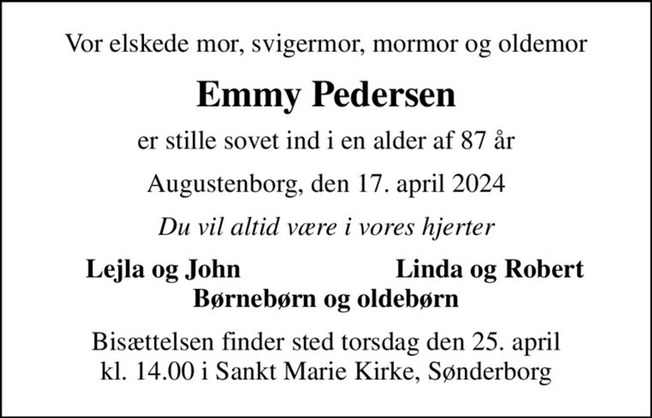 Vor elskede mor, svigermor, mormor og oldemor
Emmy Pedersen
er stille sovet ind i en alder af 87 år
Augustenborg, den 17. april 2024
Du vil altid være i vores hjerter
Lejla og John
Linda og Robert
Bisættelsen finder sted torsdag den 25. april kl. 14.00 i Sankt Marie Kirke, Sønderborg