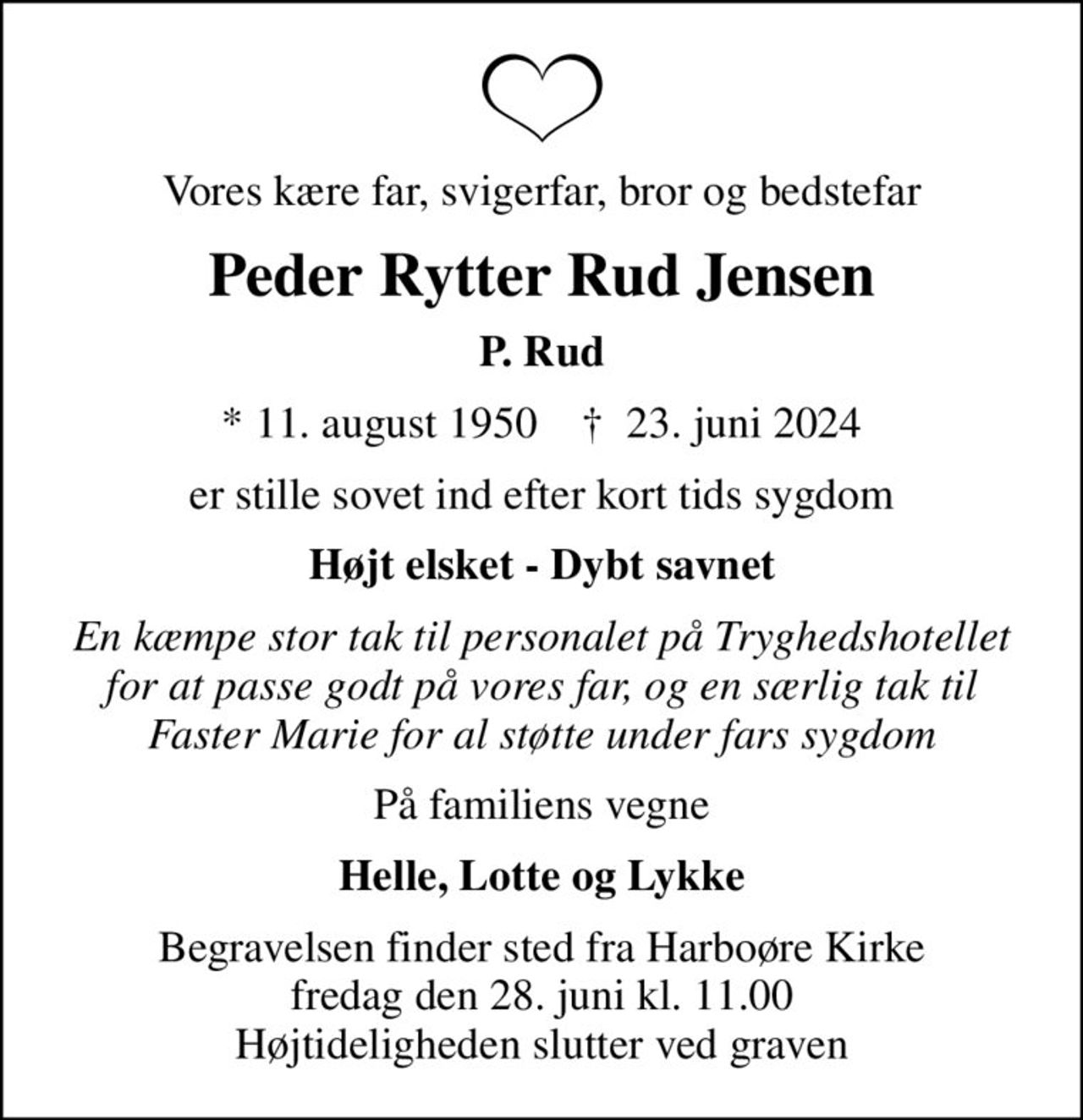 Vores kære far, svigerfar, bror og bedstefar
Peder Rytter Rud Jensen
P. Rud
* 11. august 1950    ✝ 23. juni 2024
er stille sovet ind efter kort tids sygdom
Højt elsket - Dybt savnet
En kæmpe stor tak til personalet på Tryghedshotellet for at passe godt på vores far, og en særlig tak til Faster Marie for al støtte under fars sygdom
På familiens vegne
Helle, Lotte og Lykke
Begravelsen finder sted fra Harboøre Kirke  fredag den 28. juni kl. 11.00  Højtideligheden slutter ved graven