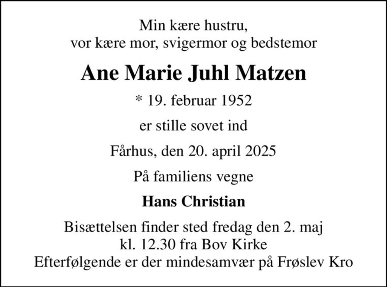 Min kære hustru, vor kære mor, svigermor og bedstemor
Ane Marie Juhl Matzen
* 19. februar 1952
er stille sovet ind
Fårhus, den 20. april 2025
På familiens vegne
Hans Christian
Bisættelsen finder sted fredag den 2. maj kl. 12.30 fra Bov Kirke Efterfølgende er der mindesamvær på Frøslev Kro