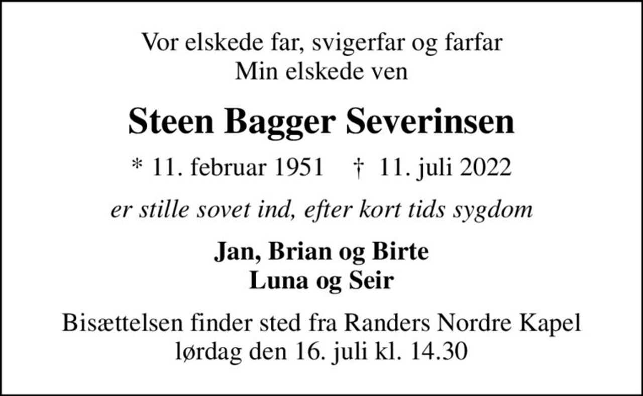 Vor elskede far, svigerfar og farfar Min elskede ven
Steen Bagger Severinsen
* 11. februar 1951    ✝ 11. juli 2022
er stille sovet ind, efter kort tids sygdom
Jan, Brian og Birte Luna og Seir
Bisættelsen finder sted fra Randers Nordre Kapel  lørdag den 16. juli kl. 14.30