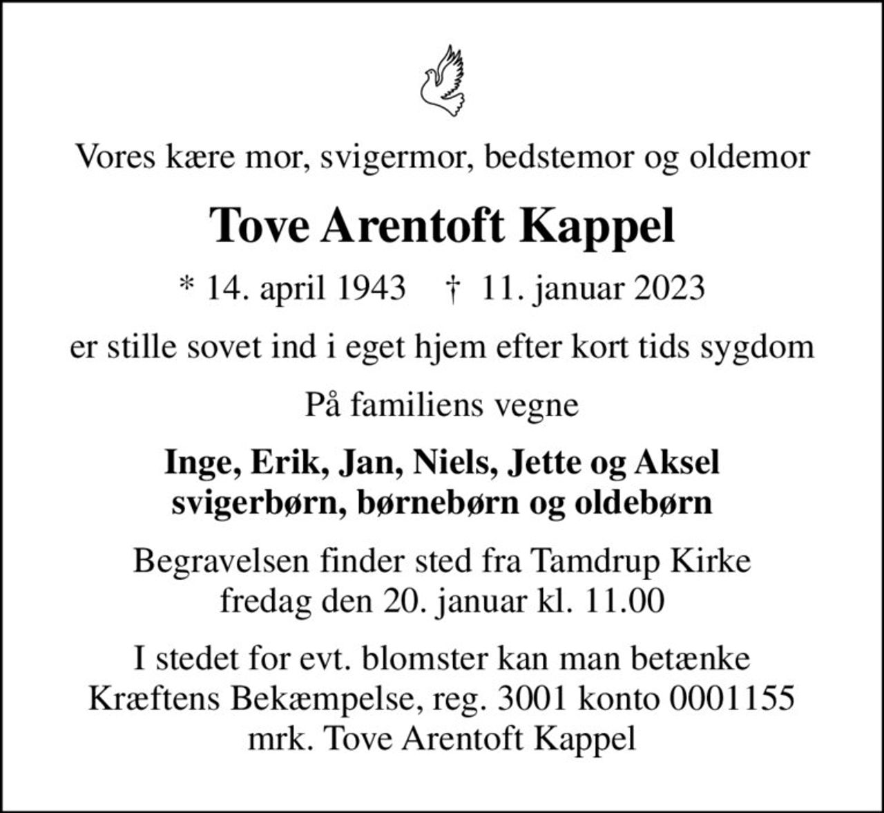 Vores kære mor, svigermor, bedstemor og oldemor
Tove Arentoft Kappel
* 14. april 1943    ✝ 11. januar 2023
er stille sovet ind i eget hjem efter kort tids sygdom
På familiens vegne
Inge, Erik, Jan, Niels, Jette og Aksel svigerbørn, børnebørn og oldebørn
Begravelsen finder sted fra Tamdrup Kirke  fredag den 20. januar kl. 11.00 
I stedet for evt. blomster kan man betænke
					Kræftens Bekæmpelse reg.3001konto0001155mrk. Tove
					Arentoft Kappel