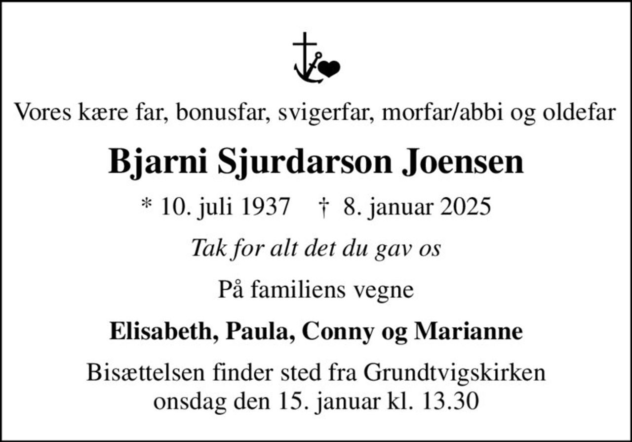 Vores kære far, bonusfar, svigerfar, morfar/abbi og oldefar 
Bjarni Sjurdarson Joensen
* 10. juli 1937    ✝ 8. januar 2025
Tak for alt det du gav os
På familiens vegne
Elisabeth, Paula, Conny og Marianne
Bisættelsen finder sted fra Grundtvigskirken  onsdag den 15. januar kl. 13.30