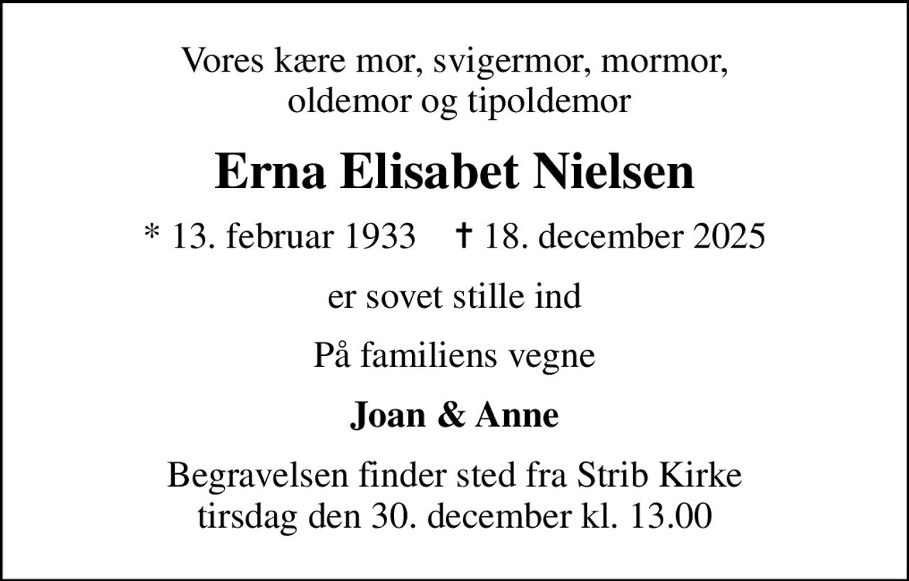 Vores kære mor, svigermor, mormor,  oldemor og tipoldemor
Erna Elisabet Nielsen
* 13. februar 1933    ✝ 18. december 2025
er sovet stille ind
På familiens vegne
Joan & Anne
Begravelsen finder sted fra Strib Kirke  tirsdag den 30. december kl. 13.00