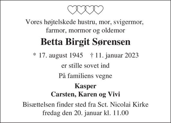 Vores højtelskede hustru, mor, svigermor, farmor, mormor og oldemor
Betta Birgit Sørensen
* 17. august 1945    &#x271d; 11. januar 2023
er stille sovet ind
På familiens vegne
Kasper Carsten, Karen og Vivi
Bisættelsen finder sted fra Sct. Nicolai Kirke fredag den 20. januar kl. 11.00